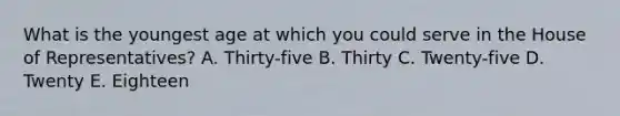 What is the youngest age at which you could serve in the House of Representatives? A. Thirty-five B. Thirty C. Twenty-five D. Twenty E. Eighteen