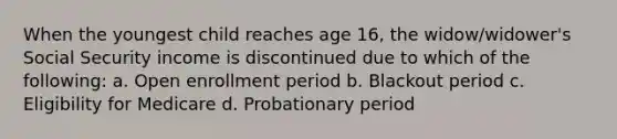 When the youngest child reaches age 16, the widow/widower's Social Security income is discontinued due to which of the following: a. Open enrollment period b. Blackout period c. Eligibility for Medicare d. Probationary period