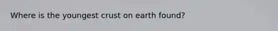 Where is the youngest crust on earth found?