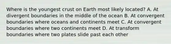 Where is the youngest crust on Earth most likely located? A. At divergent boundaries in the middle of the ocean B. At convergent boundaries where oceans and continents meet C. At convergent boundaries where two continents meet D. At transform boundaries where two plates slide past each other