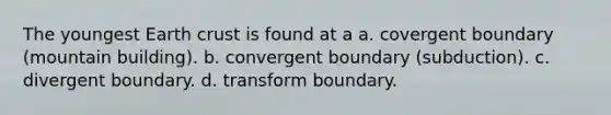 The youngest Earth crust is found at a a. covergent boundary (mountain building). b. convergent boundary (subduction). c. divergent boundary. d. transform boundary.