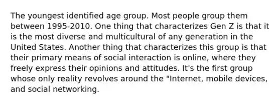 The youngest identified age group. Most people group them between 1995-2010. One thing that characterizes Gen Z is that it is the most diverse and multicultural of any generation in the United States. Another thing that characterizes this group is that their primary means of social interaction is online, where they freely express their opinions and attitudes. It's the first group whose only reality revolves around the "Internet, mobile devices, and social networking.