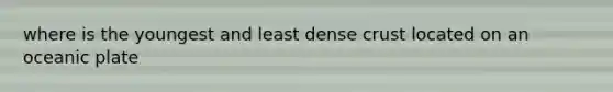 where is the youngest and least dense crust located on an oceanic plate