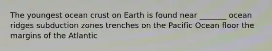 The youngest ocean crust on Earth is found near _______ ocean ridges subduction zones trenches on the Pacific Ocean floor the margins of the Atlantic