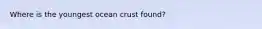 Where is the youngest ocean crust found?