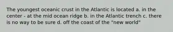 The youngest oceanic crust in the Atlantic is located a. in the center - at the mid ocean ridge b. in the Atlantic trench c. there is no way to be sure d. off the coast of the "new world"