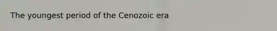 The youngest period of the Cenozoic era