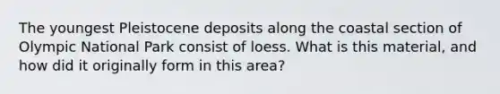 The youngest Pleistocene deposits along the coastal section of Olympic National Park consist of loess. What is this material, and how did it originally form in this area?