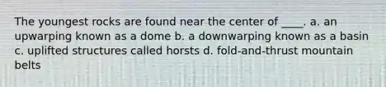 The youngest rocks are found near the center of ____. a. an upwarping known as a dome b. a downwarping known as a basin c. uplifted structures called horsts d. fold-and-thrust mountain belts