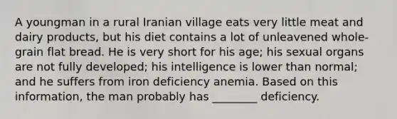 A youngman in a rural Iranian village eats very little meat and dairy products, but his diet contains a lot of unleavened whole-grain flat bread. He is very short for his age; his sexual organs are not fully developed; his intelligence is lower than normal; and he suffers from iron deficiency anemia. Based on this information, the man probably has ________ deficiency.