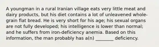 A youngman in a rural Iranian village eats very little meat and dairy products, but his diet contains a lot of unleavened whole-grain flat bread. He is very short for his age; his sexual organs are not fully developed; his intelligence is lower than normal; and he suffers from iron-deficiency anemia. Based on this information, the man probably has a(n) ________ deficiency.