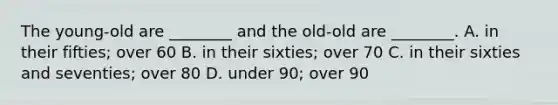 The young-old are ________ and the old-old are ________. A. in their fifties; over 60 B. in their sixties; over 70 C. in their sixties and seventies; over 80 D. under 90; over 90