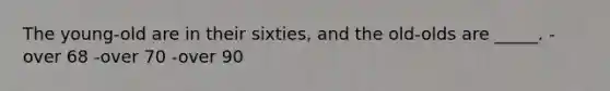 The young-old are in their sixties, and the old-olds are _____. -over 68 -over 70 -over 90