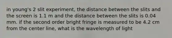 in young's 2 slit experiment, the distance between the slits and the screen is 1.1 m and the distance between the slits is 0.04 mm. if the second order bright fringe is measured to be 4.2 cm from the center line, what is the wavelength of light