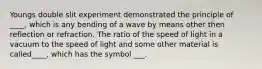 Youngs double slit experiment demonstrated the principle of ____, which is any bending of a wave by means other then reflection or refraction. The ratio of the speed of light in a vacuum to the speed of light and some other material is called____, which has the symbol ___.