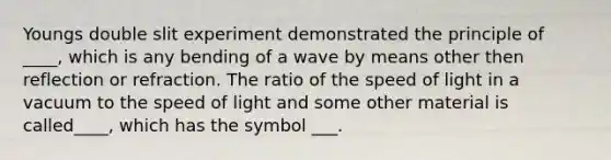 Youngs double slit experiment demonstrated the principle of ____, which is any bending of a wave by means other then reflection or refraction. The ratio of the speed of light in a vacuum to the speed of light and some other material is called____, which has the symbol ___.