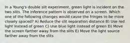 In a Young's double slit experiment, green light is incident on the two slits. The inference pattern is observed on a screen. Which one of the following changes would cause the fringes to be more closely spaced? A) Reduce the slit separation distance B) Use red light instead of green C) Use blue light instead of green D) Move the screen farther away from the slits E) Move the light source farther away from the slits