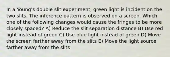 In a Young's double slit experiment, green light is incident on the two slits. The inference pattern is observed on a screen. Which one of the following changes would cause the fringes to be more closely spaced? A) Reduce the slit separation distance B) Use red light instead of green C) Use blue light instead of green D) Move the screen farther away from the slits E) Move the light source farther away from the slits