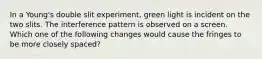 In a Young's double slit experiment, green light is incident on the two slits. The interference pattern is observed on a screen. Which one of the following changes would cause the fringes to be more closely spaced?