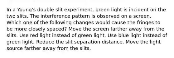 In a Young's double slit experiment, green light is incident on the two slits. The interference pattern is observed on a screen. Which one of the following changes would cause the fringes to be more closely spaced? Move the screen farther away from the slits. Use red light instead of green light. Use blue light instead of green light. Reduce the slit separation distance. Move the light source farther away from the slits.