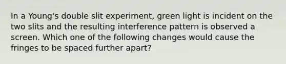 In a Young's double slit experiment, green light is incident on the two slits and the resulting interference pattern is observed a screen. Which one of the following changes would cause the fringes to be spaced further apart?