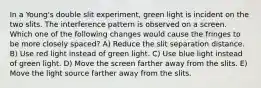 In a Young's double slit experiment, green light is incident on the two slits. The interference pattern is observed on a screen. Which one of the following changes would cause the fringes to be more closely spaced? A) Reduce the slit separation distance. B) Use red light instead of green light. C) Use blue light instead of green light. D) Move the screen farther away from the slits. E) Move the light source farther away from the slits.