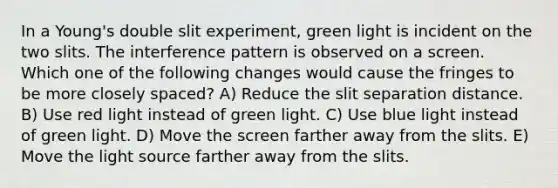 In a Young's double slit experiment, green light is incident on the two slits. The interference pattern is observed on a screen. Which one of the following changes would cause the fringes to be more closely spaced? A) Reduce the slit separation distance. B) Use red light instead of green light. C) Use blue light instead of green light. D) Move the screen farther away from the slits. E) Move the light source farther away from the slits.