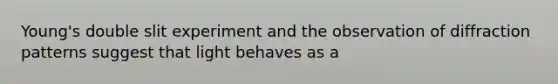 Young's double slit experiment and the observation of diffraction patterns suggest that light behaves as a
