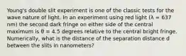 Young's double slit experiment is one of the classic tests for the wave nature of light. In an experiment using red light (λ = 637 nm) the second dark fringe on either side of the central maximum is θ = 4.5 degrees relative to the central bright fringe. Numerically, what is the distance of the separation distance d between the slits in nanometers?