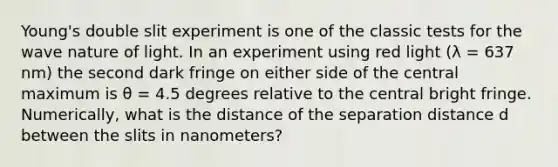 Young's double slit experiment is one of the classic tests for the wave nature of light. In an experiment using red light (λ = 637 nm) the second dark fringe on either side of the central maximum is θ = 4.5 degrees relative to the central bright fringe. Numerically, what is the distance of the separation distance d between the slits in nanometers?