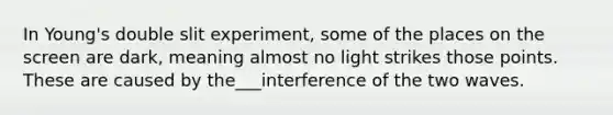 In Young's double slit experiment, some of the places on the screen are dark, meaning almost no light strikes those points. These are caused by the___interference of the two waves.