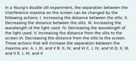 In a Young's double slit experiment, the separation between the interference maxima on the screen can be changed by the following actions: I. Increasing the distance between the slits. II. Decreasing the distance between the slits. III. Increasing the wavelength of the light used. IV. Decreasing the wavelength of the light used. V. Increasing the distance from the slits to the screen.VI. Decreasing the distance from the slits to the screen. Those actions that will increase the separation between the maxima are: A. I, III, and V B. II, IV, and VI C. I, IV, and VI D. II, III, and V E. I, IV, and V