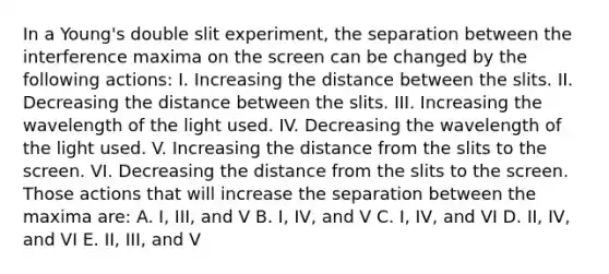 In a Young's double slit experiment, the separation between the interference maxima on the screen can be changed by the following actions: I. Increasing the distance between the slits. II. Decreasing the distance between the slits. III. Increasing the wavelength of the light used. IV. Decreasing the wavelength of the light used. V. Increasing the distance from the slits to the screen. VI. Decreasing the distance from the slits to the screen. Those actions that will increase the separation between the maxima are: A. I, III, and V B. I, IV, and V C. I, IV, and VI D. II, IV, and VI E. II, III, and V