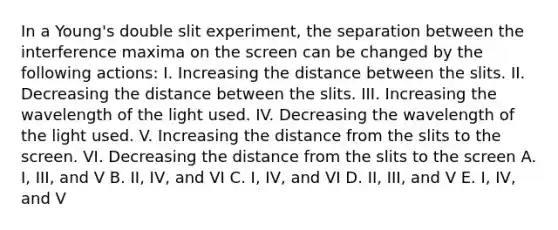 In a Young's double slit experiment, the separation between the interference maxima on the screen can be changed by the following actions: I. Increasing the distance between the slits. II. Decreasing the distance between the slits. III. Increasing the wavelength of the light used. IV. Decreasing the wavelength of the light used. V. Increasing the distance from the slits to the screen. VI. Decreasing the distance from the slits to the screen A. I, III, and V B. II, IV, and VI C. I, IV, and VI D. II, III, and V E. I, IV, and V