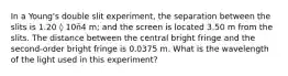 In a Young's double slit experiment, the separation between the slits is 1.20 ◊ 10ñ4 m; and the screen is located 3.50 m from the slits. The distance between the central bright fringe and the second-order bright fringe is 0.0375 m. What is the wavelength of the light used in this experiment?