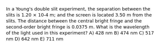 In a Young's double slit experiment, the separation between the slits is 1.20 × 10-4 m; and the screen is located 3.50 m from the slits. The distance between the central bright fringe and the second-order bright fringe is 0.0375 m. What is the wavelength of the light used in this experiment? A) 428 nm B) 474 nm C) 517 nm D) 642 nm E) 711 nm