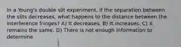 In a Young's double slit experiment, if the separation between the slits decreases, what happens to the distance between the interference fringes? A) It decreases. B) It increases. C) It remains the same. D) There is not enough information to determine