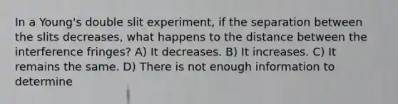 In a Young's double slit experiment, if the separation between the slits decreases, what happens to the distance between the interference fringes? A) It decreases. B) It increases. C) It remains the same. D) There is not enough information to determine