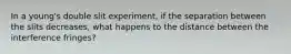 In a young's double slit experiment, if the separation between the slits decreases, what happens to the distance between the interference fringes?