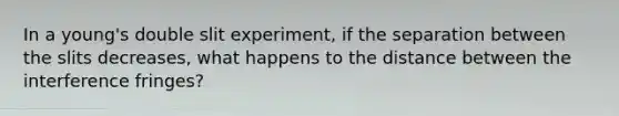 In a young's double slit experiment, if the separation between the slits decreases, what happens to the distance between the interference fringes?