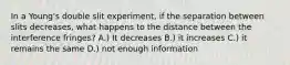 In a Young's double slit experiment, if the separation between slits decreases, what happens to the distance between the interference fringes? A.) It decreases B.) it increases C.) it remains the same D.) not enough information