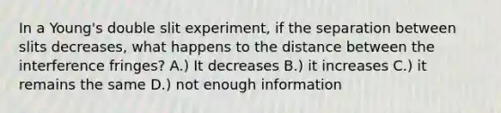 In a Young's double slit experiment, if the separation between slits decreases, what happens to the distance between the interference fringes? A.) It decreases B.) it increases C.) it remains the same D.) not enough information