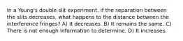 In a Young's double slit experiment, if the separation between the slits decreases, what happens to the distance between the interference fringes? A) It decreases. B) It remains the same. C) There is not enough information to determine. D) It increases.