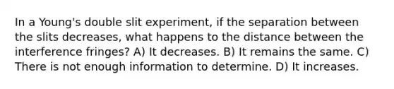 In a Young's double slit experiment, if the separation between the slits decreases, what happens to the distance between the interference fringes? A) It decreases. B) It remains the same. C) There is not enough information to determine. D) It increases.