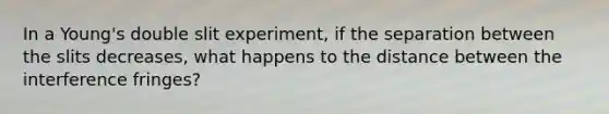 In a Young's double slit experiment, if the separation between the slits decreases, what happens to the distance between the interference fringes?