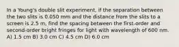 In a Young's double slit experiment, if the separation between the two slits is 0.050 mm and the distance from the slits to a screen is 2.5 m, find the spacing between the first-order and second-order bright fringes for light with wavelength of 600 nm. A) 1.5 cm B) 3.0 cm C) 4.5 cm D) 6.0 cm