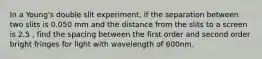 In a Young's double slit experiment, if the separation between two slits is 0.050 mm and the distance from the slits to a screen is 2.5 , find the spacing between the first order and second order bright fringes for light with wavelength of 600nm.