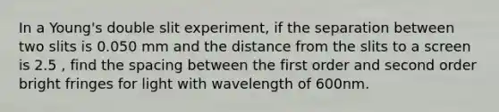 In a Young's double slit experiment, if the separation between two slits is 0.050 mm and the distance from the slits to a screen is 2.5 , find the spacing between the first order and second order bright fringes for light with wavelength of 600nm.