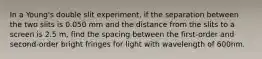 In a Young's double slit experiment, if the separation between the two slits is 0.050 mm and the distance from the slits to a screen is 2.5 m, find the spacing between the first-order and second-order bright fringes for light with wavelength of 600nm.