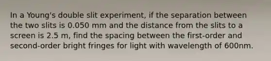 In a Young's double slit experiment, if the separation between the two slits is 0.050 mm and the distance from the slits to a screen is 2.5 m, find the spacing between the first-order and second-order bright fringes for light with wavelength of 600nm.